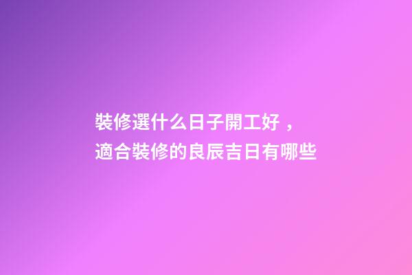 裝修選什么日子開工好，適合裝修的良辰吉日有哪些